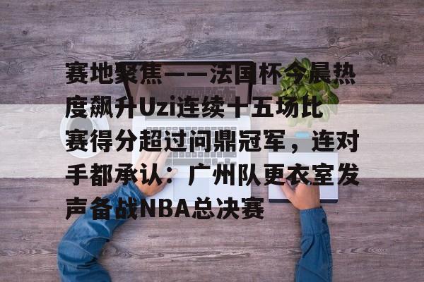 包含赛地聚焦——法国杯今晨热度飙升Uzi连续十五场比赛得分超过问鼎冠军，连对手都承认：广州队更衣室发声备战NBA总决赛的词条